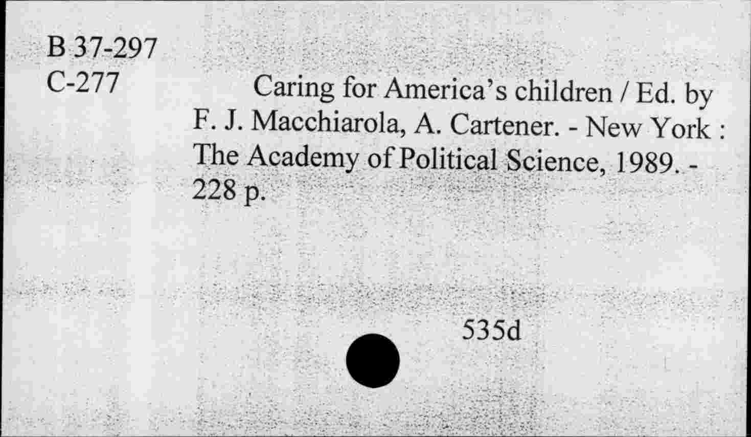 ﻿B 37-297
C-277	Caring for America’s children / Ed. by
F. J. Macchiarola, A. Cartener. - New York : The Academy of Political Science, 1989. -228 p.
535d